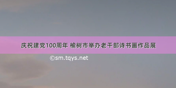 庆祝建党100周年 榆树市举办老干部诗书画作品展