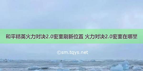 和平精英火力对决2.0密室刷新位置 火力对决2.0密室在哪里