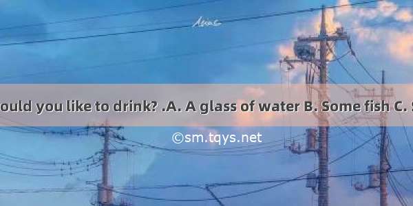 – What would you like to drink? .A. A glass of water B. Some fish C. Some rice