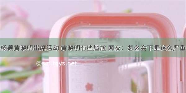 杨颖黄晓明出席活动 黄晓明有些尴尬 网友：怎么会下垂这么严重