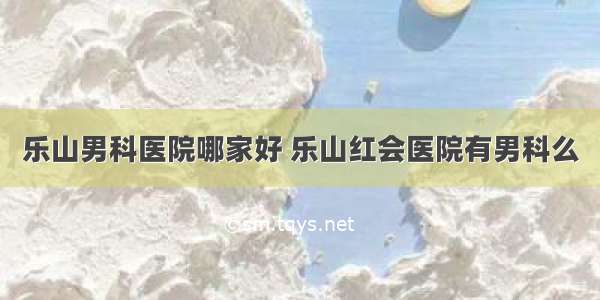 乐山男科医院哪家好 乐山红会医院有男科么