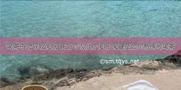 喝茶不会导致失眠 甚至可以治疗失眠 关键是如何熟练地喝茶