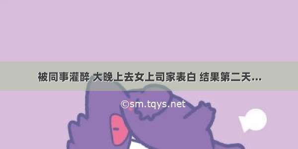 被同事灌醉 大晚上去女上司家表白 结果第二天...