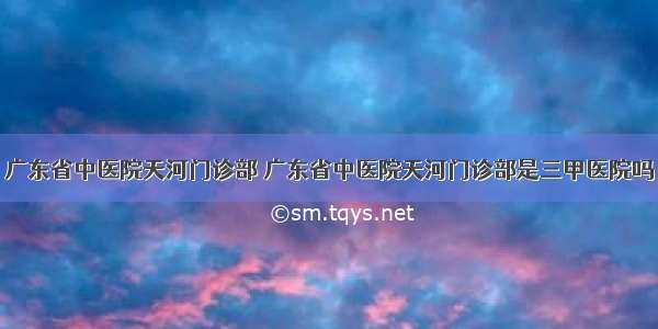 广东省中医院天河门诊部 广东省中医院天河门诊部是三甲医院吗