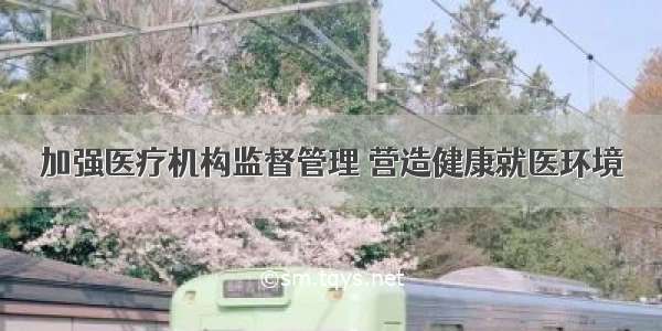 加强医疗机构监督管理 营造健康就医环境