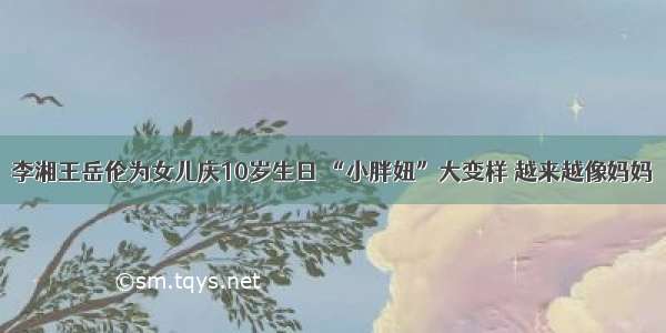 李湘王岳伦为女儿庆10岁生日 “小胖妞”大变样 越来越像妈妈