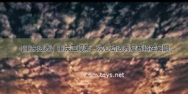 【重庆选秀】重庆卫视第一次心动选秀复赛将在暑期...