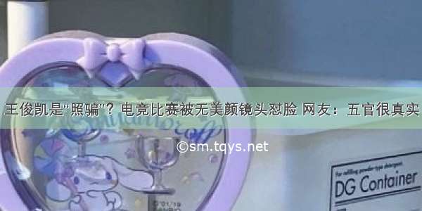 王俊凯是“照骗”？电竞比赛被无美颜镜头怼脸 网友：五官很真实