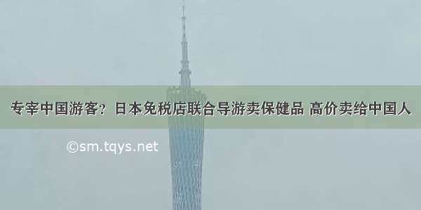 专宰中国游客？日本免税店联合导游卖保健品 高价卖给中国人