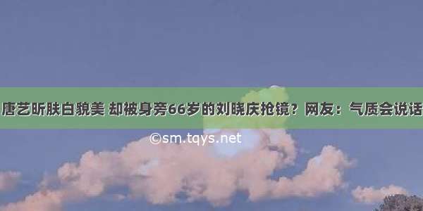 唐艺昕肤白貌美 却被身旁66岁的刘晓庆抢镜？网友：气质会说话