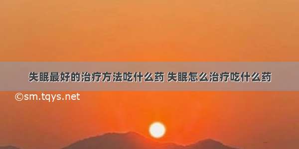 失眠最好的治疗方法吃什么药 失眠怎么治疗吃什么药