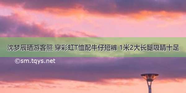 沈梦辰晒游客照 穿彩虹T恤配牛仔短裤 1米2大长腿吸睛十足