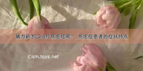 黛力新怎么治疗焦虑症呢？_焦虑症患者的症状特点