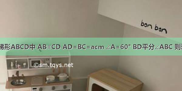 如图 在等腰梯形ABCD中 AB∥CD AD=BC=acm ∠A=60° BD平分∠ABC 则这个梯形的周