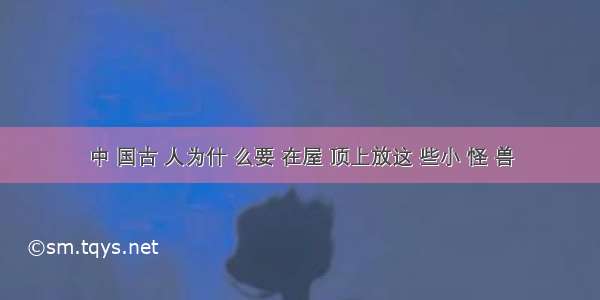 中 国古 人为什 么要 在屋 顶上放这 些小 怪 兽