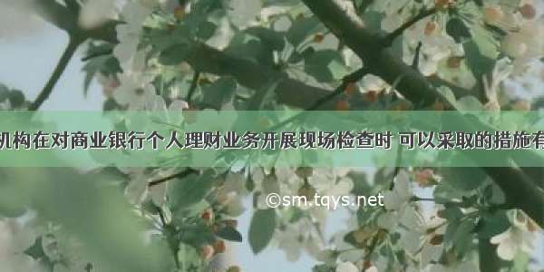 银行业监管机构在对商业银行个人理财业务开展现场检查时 可以采取的措施有()。A.查阅