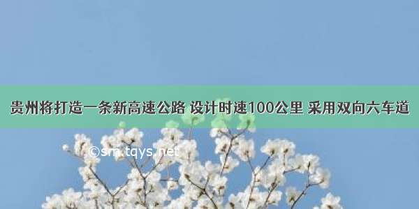 贵州将打造一条新高速公路 设计时速100公里 采用双向六车道