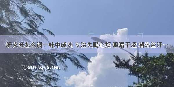 肝火旺怎么调一味中成药 专治失眠心烦 眼睛干涩 潮热盗汗…