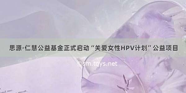 思源·仁慧公益基金正式启动“关爱女性HPV计划”公益项目