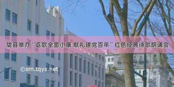 陇县举办“讴歌全面小康 献礼建党百年”红色经典诗歌朗诵会