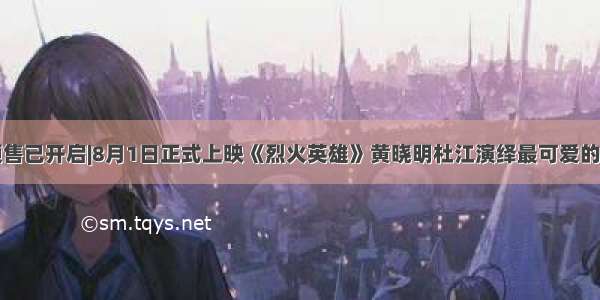 预售已开启|8月1日正式上映《烈火英雄》黄晓明杜江演绎最可爱的人