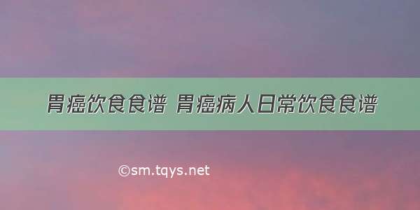 胃癌饮食食谱 胃癌病人日常饮食食谱