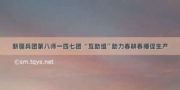 新疆兵团第八师一四七团 “互助组”助力春耕春播促生产