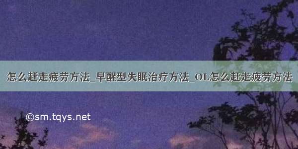 怎么赶走疲劳方法_早醒型失眠治疗方法_OL怎么赶走疲劳方法