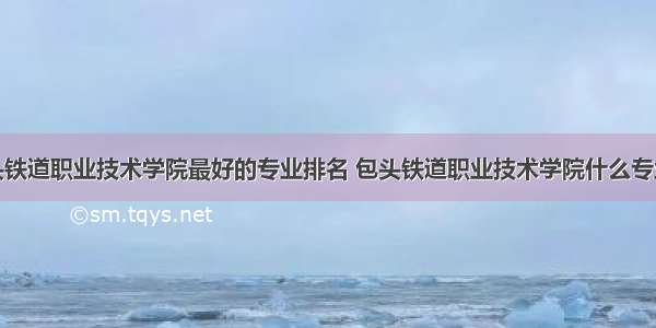 包头铁道职业技术学院最好的专业排名 包头铁道职业技术学院什么专业好