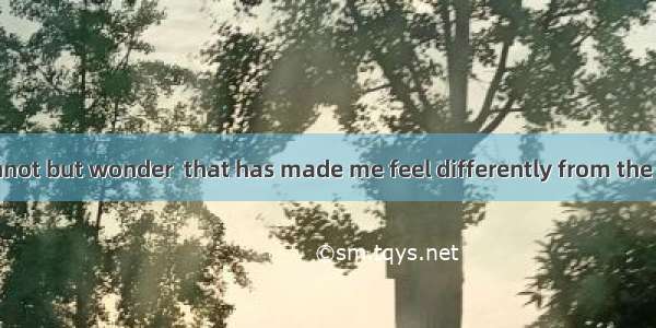 Sometimes I cannot but wonder  that has made me feel differently from the others.A. how is