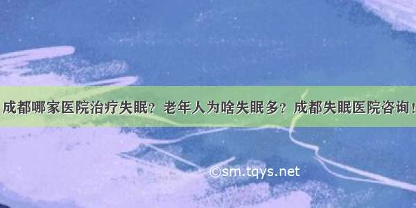 成都哪家医院治疗失眠？老年人为啥失眠多？成都失眠医院咨询！