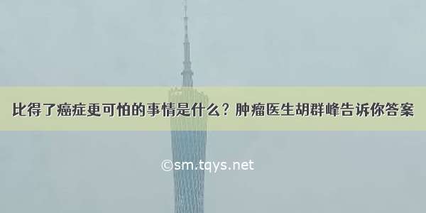 比得了癌症更可怕的事情是什么？肿瘤医生胡群峰告诉你答案