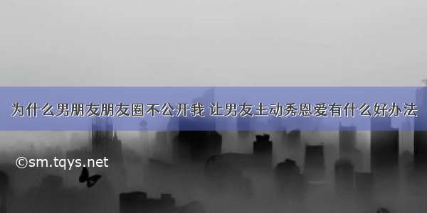 为什么男朋友朋友圈不公开我 让男友主动秀恩爱有什么好办法