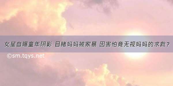 女星自曝童年阴影 目睹妈妈被家暴 因害怕竟无视妈妈的求救？