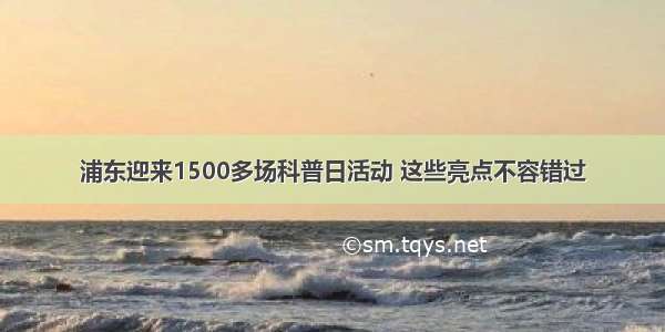 浦东迎来1500多场科普日活动 这些亮点不容错过