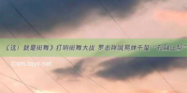 《这！就是街舞》打响街舞大战 罗志祥喊易烊千玺“孔融让梨”