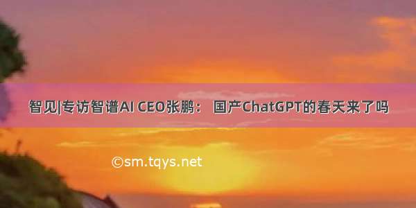 智见|专访智谱AI CEO张鹏： 国产ChatGPT的春天来了吗