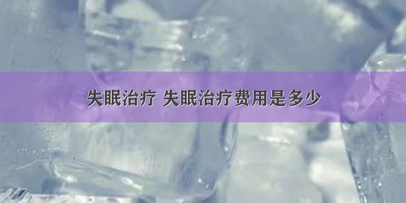 失眠治疗 失眠治疗费用是多少