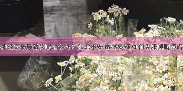 神经衰弱导致失眠怎么办？焦虑不安 敏感多疑 如何克服睡眠障碍