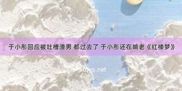 于小彤回应被吐槽渣男 都过去了 于小彤还在啃老《红楼梦》