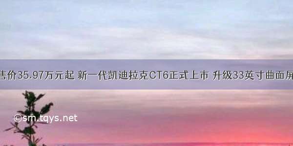 售价35.97万元起 新一代凯迪拉克CT6正式上市 升级33英寸曲面屏