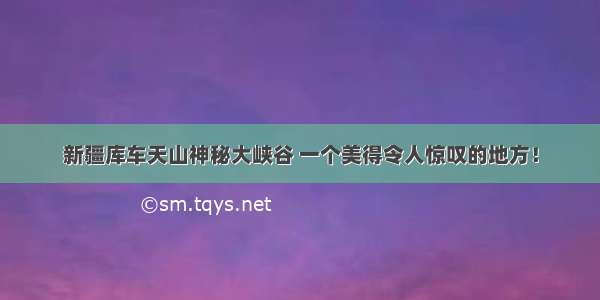 新疆库车天山神秘大峡谷 一个美得令人惊叹的地方！