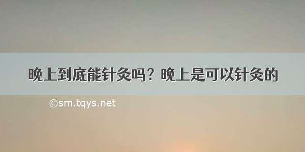 晚上到底能针灸吗？晚上是可以针灸的