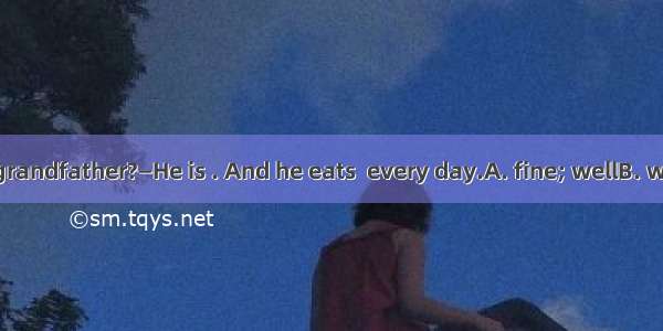—How is your grandfather?—He is . And he eats  every day.A. fine; wellB. well; niceC. well