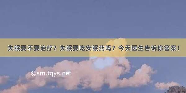 失眠要不要治疗？失眠要吃安眠药吗？今天医生告诉你答案！