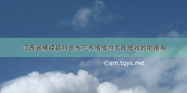 江西省横峰县特色水产养殖成为农民增收的助推剂