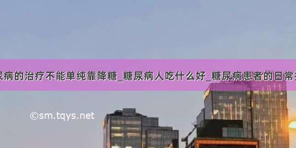 糖尿病的治疗不能单纯靠降糖_糖尿病人吃什么好_糖尿病患者的日常护理