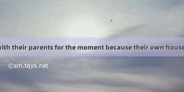 They are living with their parents for the moment because their own house .A. has been reb