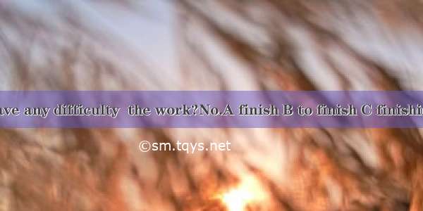 -- Do you have any difficulty  the work?No.A finish B to finish C finishing D finished