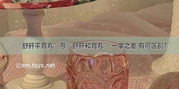 “舒肝平胃丸”与“舒肝和胃丸” 一字之差 有何区别？